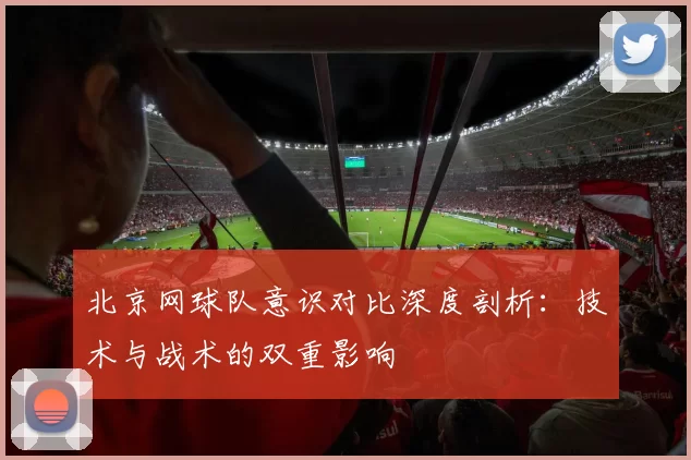 北京网球队意识对比深度剖析：技术与战术的双重影响