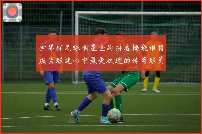 世界杯足球明星全民排名揭晓谁将成为球迷心中最受欢迎的传奇球员