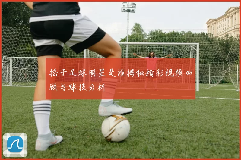 摇子足球明星是谁揭秘精彩视频回顾与球技分析