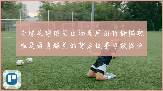全球足球明星出场费用排行榜揭晓谁是最贵球员的背后故事与数据分析