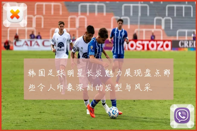 韩国足球明星长发魅力展现盘点那些令人印象深刻的发型与风采