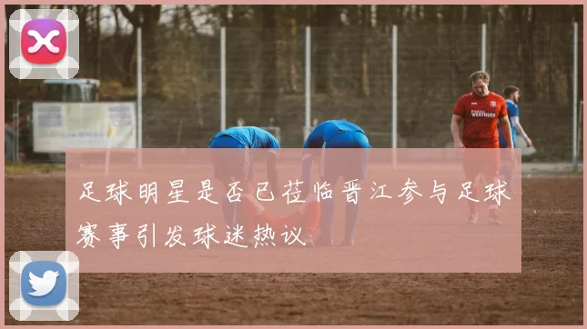 足球明星是否已莅临晋江参与足球赛事引发球迷热议