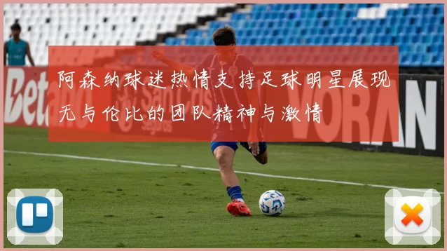 阿森纳球迷热情支持足球明星展现无与伦比的团队精神与激情