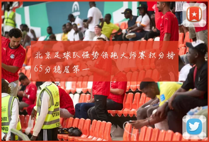 北京足球队强势领跑大师赛积分榜65分稳居第一