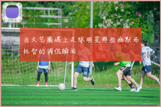 当文艺圈遇上足球明星那些幽默而机智的调侃瞬间