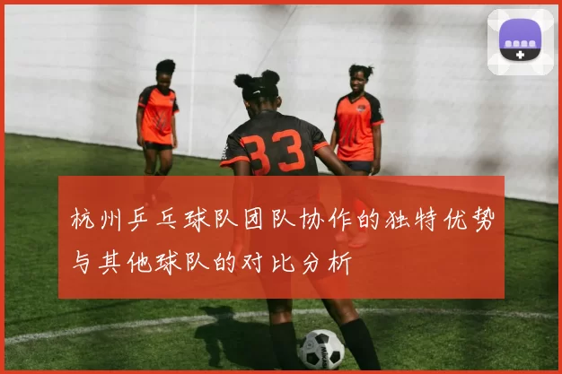 杭州乒乓球队团队协作的独特优势与其他球队的对比分析