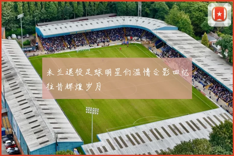 米兰退役足球明星们温情合影回忆往昔辉煌岁月