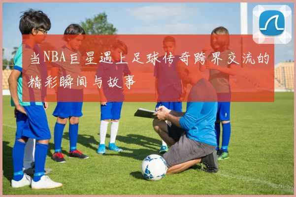 当NBA巨星遇上足球传奇跨界交流的精彩瞬间与故事