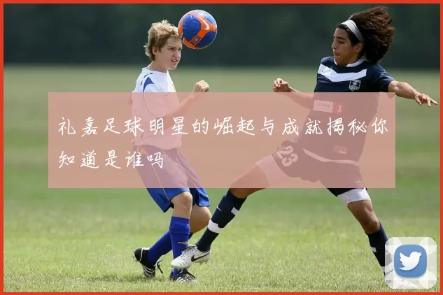 礼嘉足球明星的崛起与成就揭秘你知道是谁吗