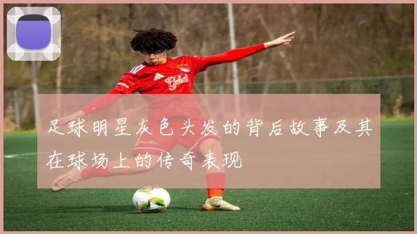 足球明星灰色头发的背后故事及其在球场上的传奇表现