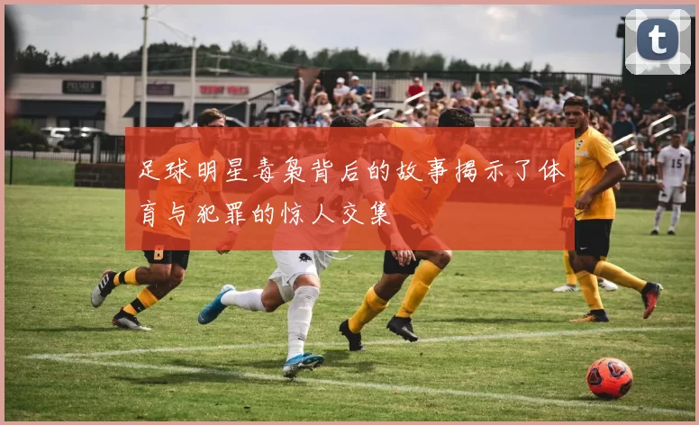 足球明星毒枭背后的故事揭示了体育与犯罪的惊人交集