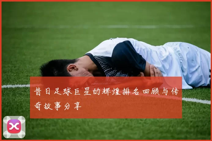 昔日足球巨星的辉煌排名回顾与传奇故事分享