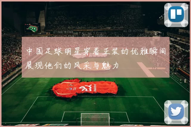 中国足球明星穿着正装的优雅瞬间展现他们的风采与魅力