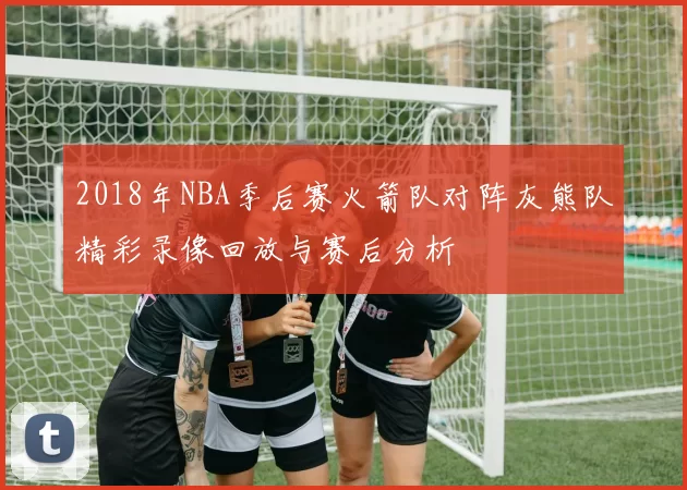 2018年NBA季后赛火箭队对阵灰熊队精彩录像回放与赛后分析