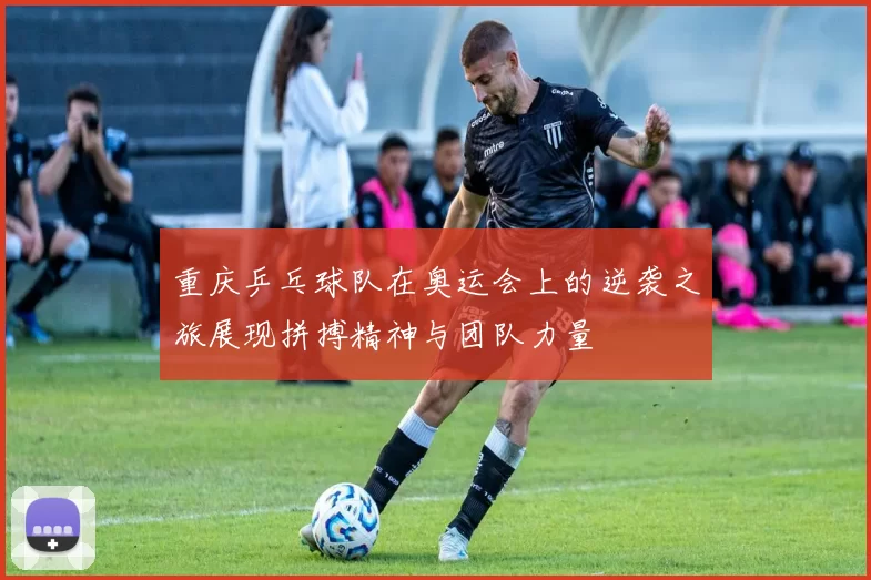 重庆乒乓球队在奥运会上的逆袭之旅展现拼搏精神与团队力量