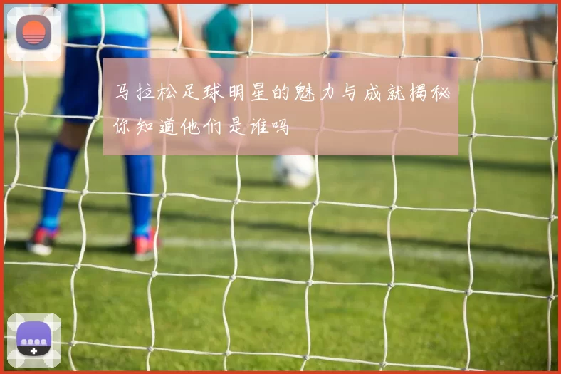 马拉松足球明星的魅力与成就揭秘你知道他们是谁吗