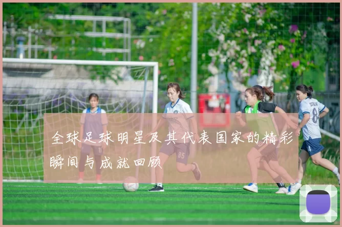 全球足球明星及其代表国家的精彩瞬间与成就回顾