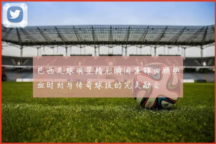巴西足球明星精彩瞬间集锦回顾热血时刻与传奇球技的完美融合