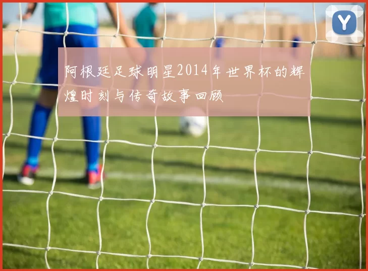 阿根廷足球明星2014年世界杯的辉煌时刻与传奇故事回顾