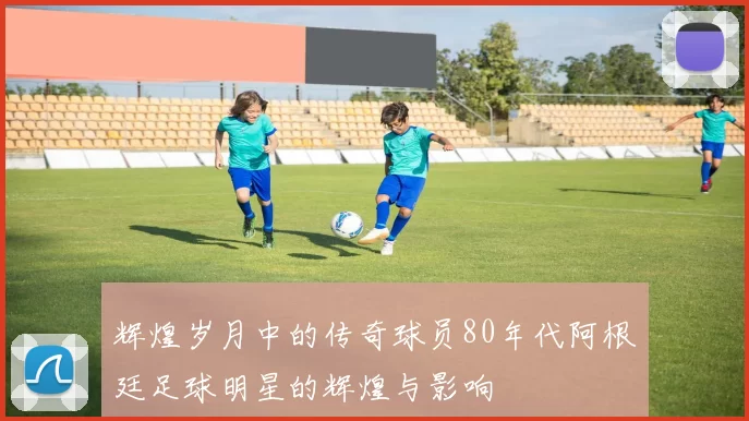 辉煌岁月中的传奇球员80年代阿根廷足球明星的辉煌与影响