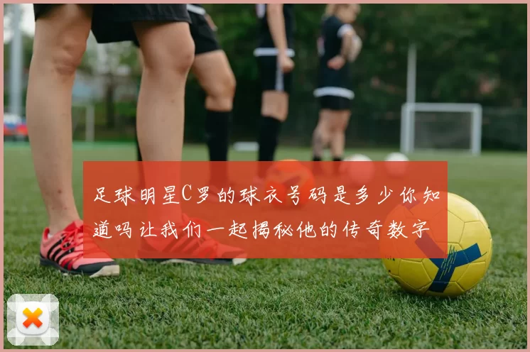足球明星C罗的球衣号码是多少你知道吗让我们一起揭秘他的传奇数字