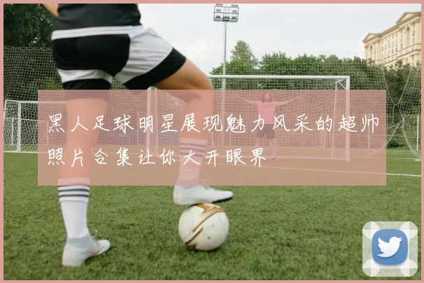 黑人足球明星展现魅力风采的超帅照片合集让你大开眼界