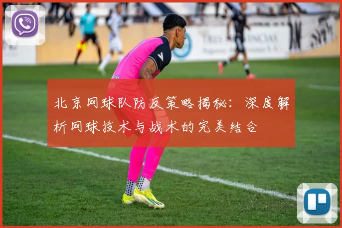 北京网球队防反策略揭秘：深度解析网球技术与战术的完美结合