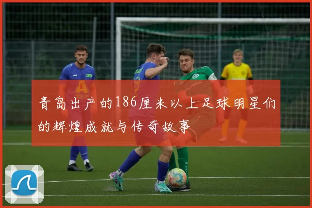 青岛出产的186厘米以上足球明星们的辉煌成就与传奇故事