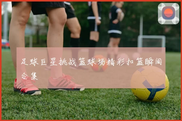 足球巨星挑战篮球场精彩扣篮瞬间合集