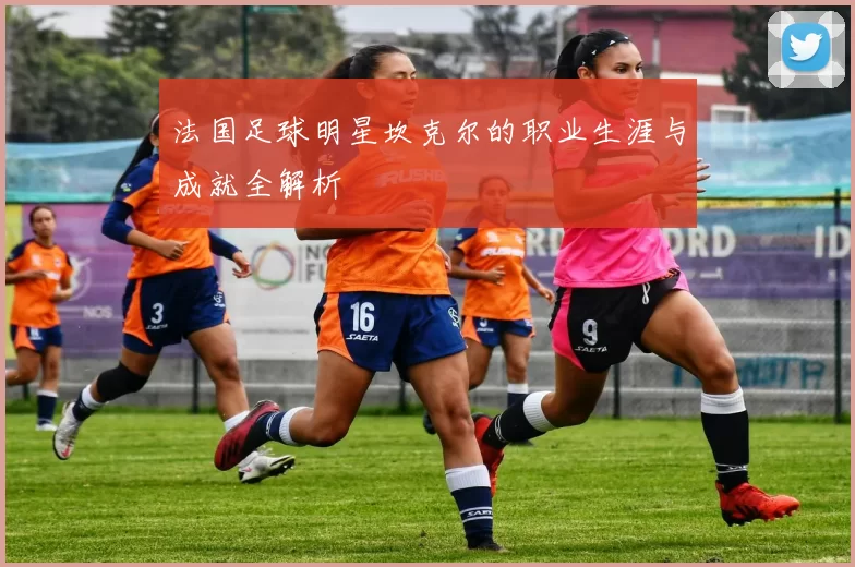 法国足球明星坎克尔的职业生涯与成就全解析
