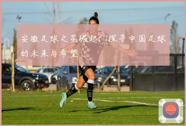 安徽足球之星崛起：探寻中国足球的未来与希望