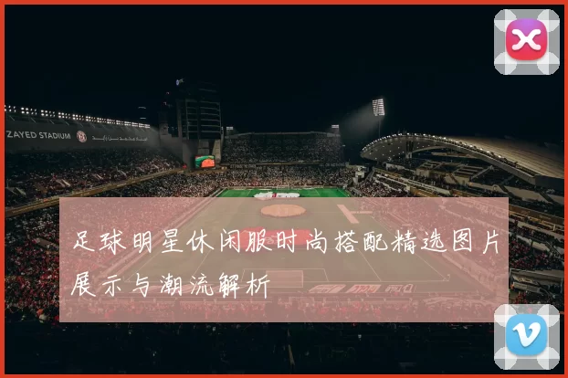 足球明星休闲服时尚搭配精选图片展示与潮流解析