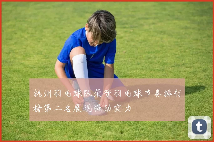 杭州羽毛球队荣登羽毛球节奏排行榜第二名展现强劲实力