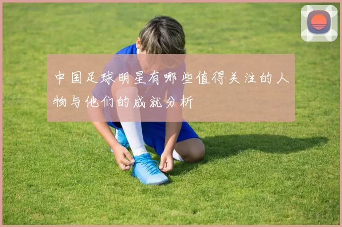 中国足球明星有哪些值得关注的人物与他们的成就分析