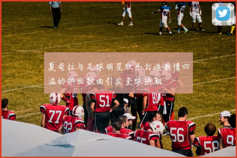 夏奇拉与足球明星联手打造激情四溢的热血歌曲引发全球热潮