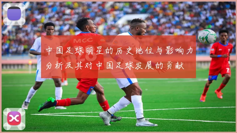 中国足球明星的历史地位与影响力分析及其对中国足球发展的贡献