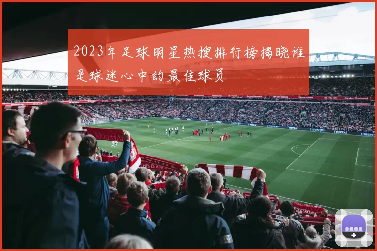 2023年足球明星热搜排行榜揭晓谁是球迷心中的最佳球员