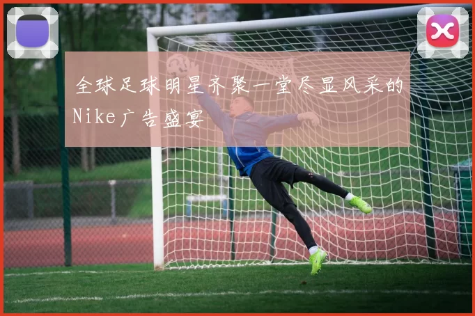 全球足球明星齐聚一堂尽显风采的Nike广告盛宴