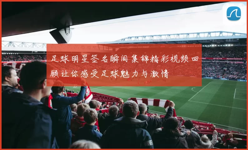 足球明星签名瞬间集锦精彩视频回顾让你感受足球魅力与激情