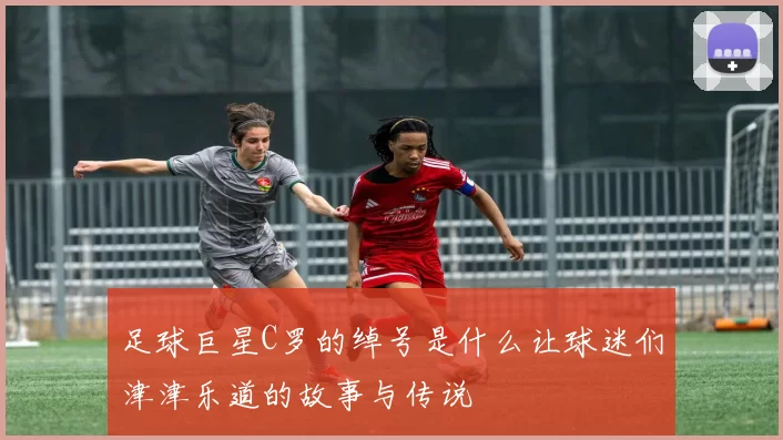 足球巨星C罗的绰号是什么让球迷们津津乐道的故事与传说