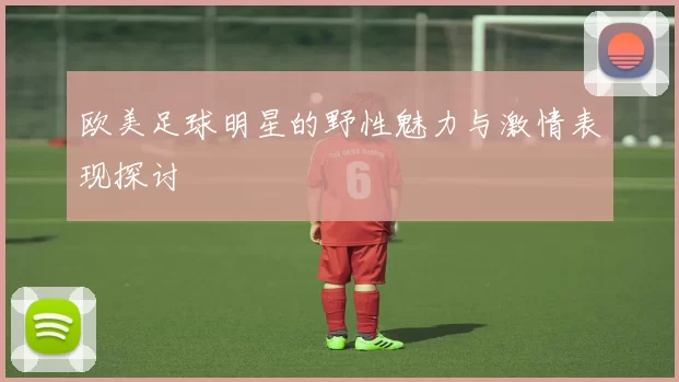 欧美足球明星的野性魅力与激情表现探讨