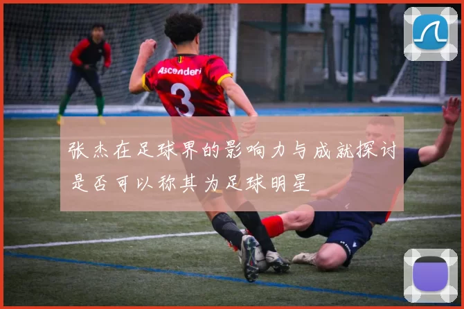 张杰在足球界的影响力与成就探讨是否可以称其为足球明星