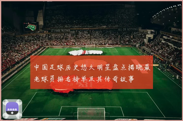 中国足球历史悠久明星盘点揭晓最老球员排名榜单及其传奇故事