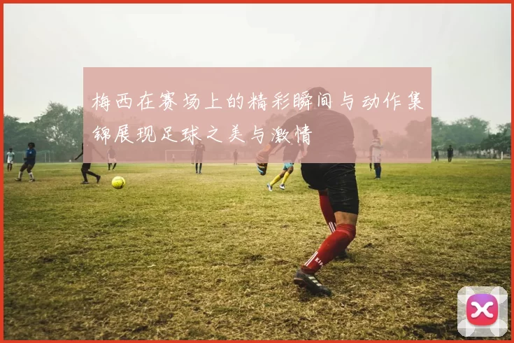 梅西在赛场上的精彩瞬间与动作集锦展现足球之美与激情