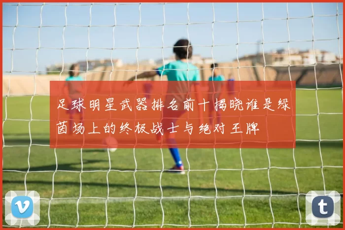 足球明星武器排名前十揭晓谁是绿茵场上的终极战士与绝对王牌