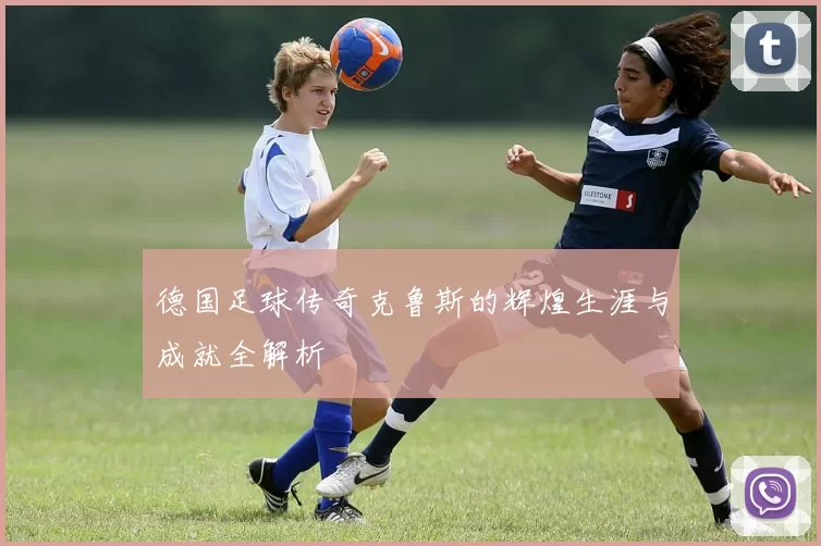 德国足球传奇克鲁斯的辉煌生涯与成就全解析