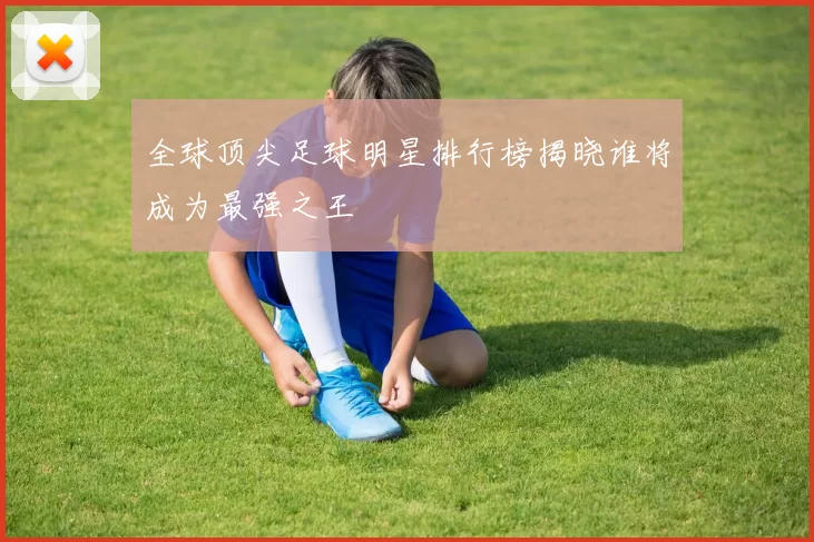 全球顶尖足球明星排行榜揭晓谁将成为最强之王
