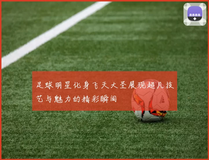 足球明星化身飞天大圣展现超凡技艺与魅力的精彩瞬间