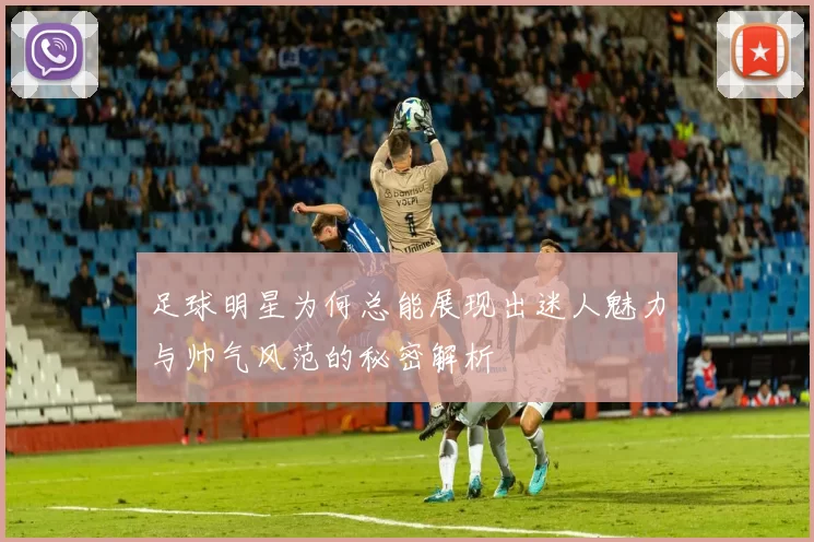 足球明星为何总能展现出迷人魅力与帅气风范的秘密解析