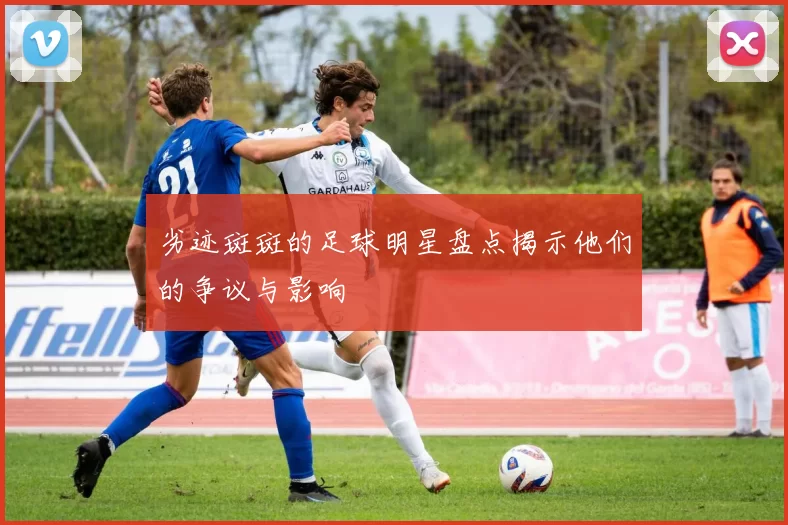 劣迹斑斑的足球明星盘点揭示他们的争议与影响
